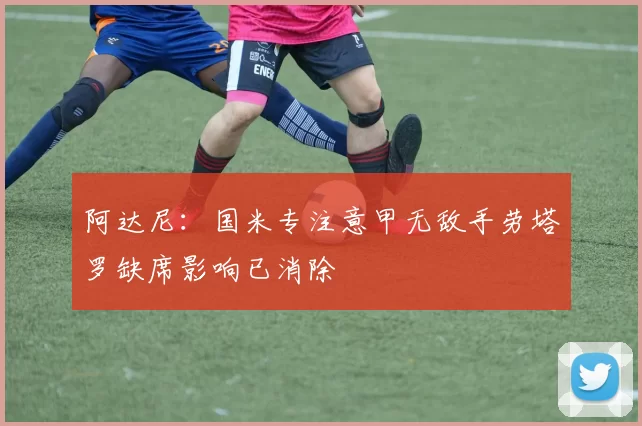 阿达尼：国米专注意甲无敌手劳塔罗缺席影响已消除