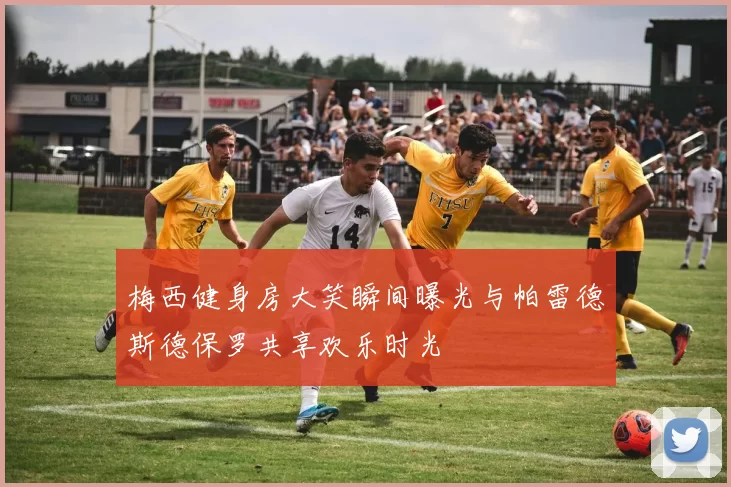 梅西健身房大笑瞬间曝光与帕雷德斯德保罗共享欢乐时光
