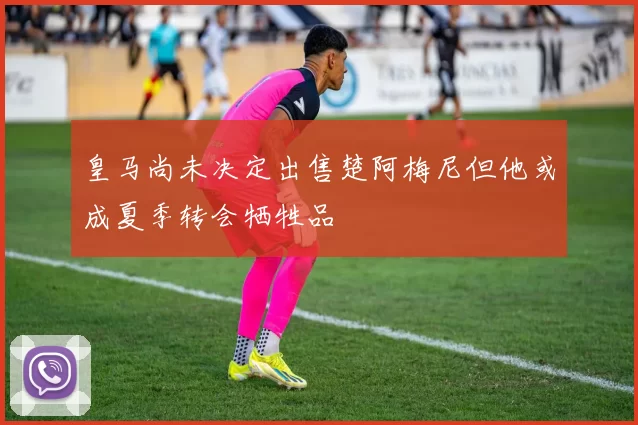 皇马尚未决定出售楚阿梅尼但他或成夏季转会牺牲品