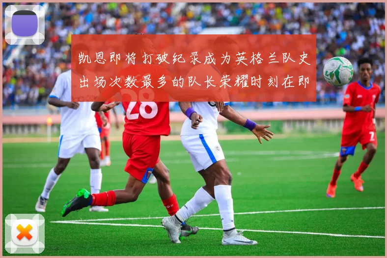 凯恩即将打破纪录成为英格兰队史出场次数最多的队长荣耀时刻在即