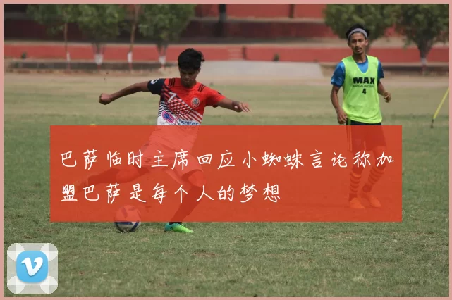 巴萨临时主席回应小蜘蛛言论称加盟巴萨是每个人的梦想