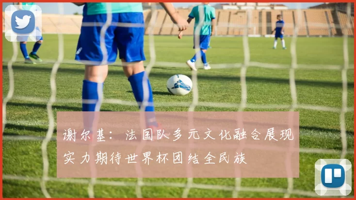 谢尔基：法国队多元文化融合展现实力期待世界杯团结全民族