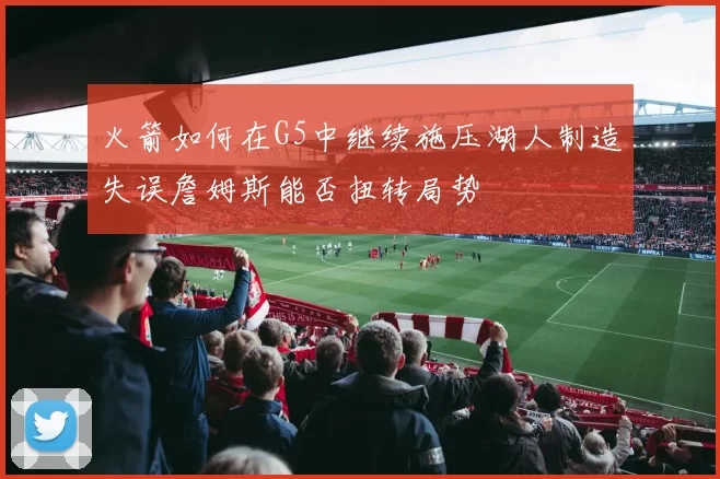 火箭如何在G5中继续施压湖人制造失误詹姆斯能否扭转局势