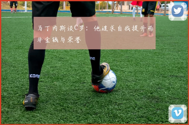 马丁内斯谈C罗：他追求自我提升而非金钱与荣誉