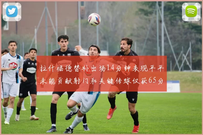 拉什福德替补出场14分钟表现平平未能贡献射门和关键传球仅获65分
