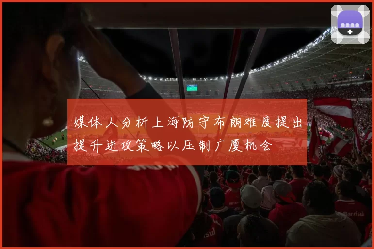 媒体人分析上海防守布朗难度提出提升进攻策略以压制广厦机会