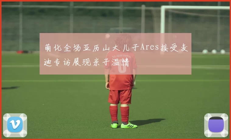 萌化全场亚历山大儿子Ares接受麦迪专访展现亲子温情