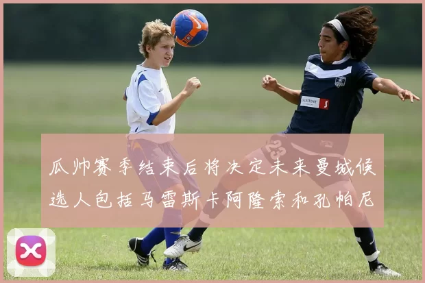 瓜帅赛季结束后将决定未来曼城候选人包括马雷斯卡阿隆索和孔帕尼