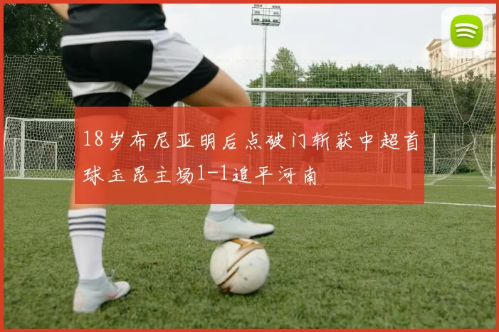 18岁布尼亚明后点破门斩获中超首球玉昆主场1-1追平河南